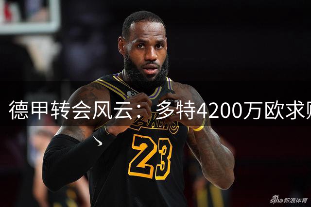 德甲转会风云：多特4200万欧求购马拉遭科隆拒绝